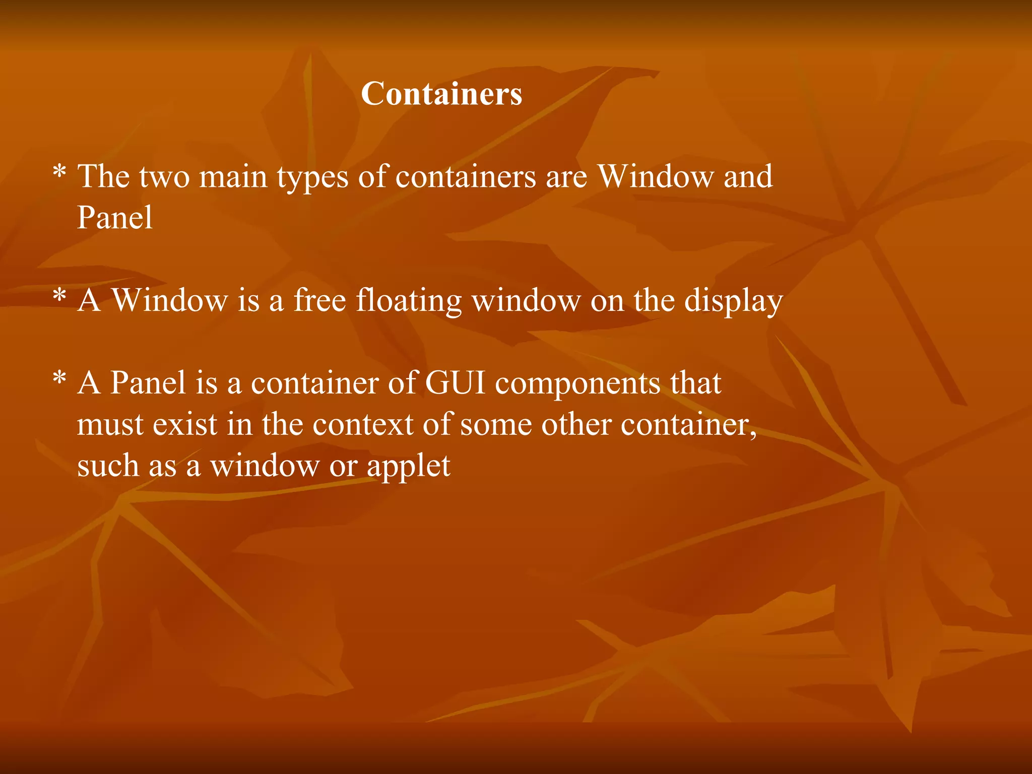 Containers * The two main types of containers are Window and  Panel  * A Window is a free floating window on the display * A Panel is a container of GUI components that  must exist in the context of some other container,  such as a window or applet 