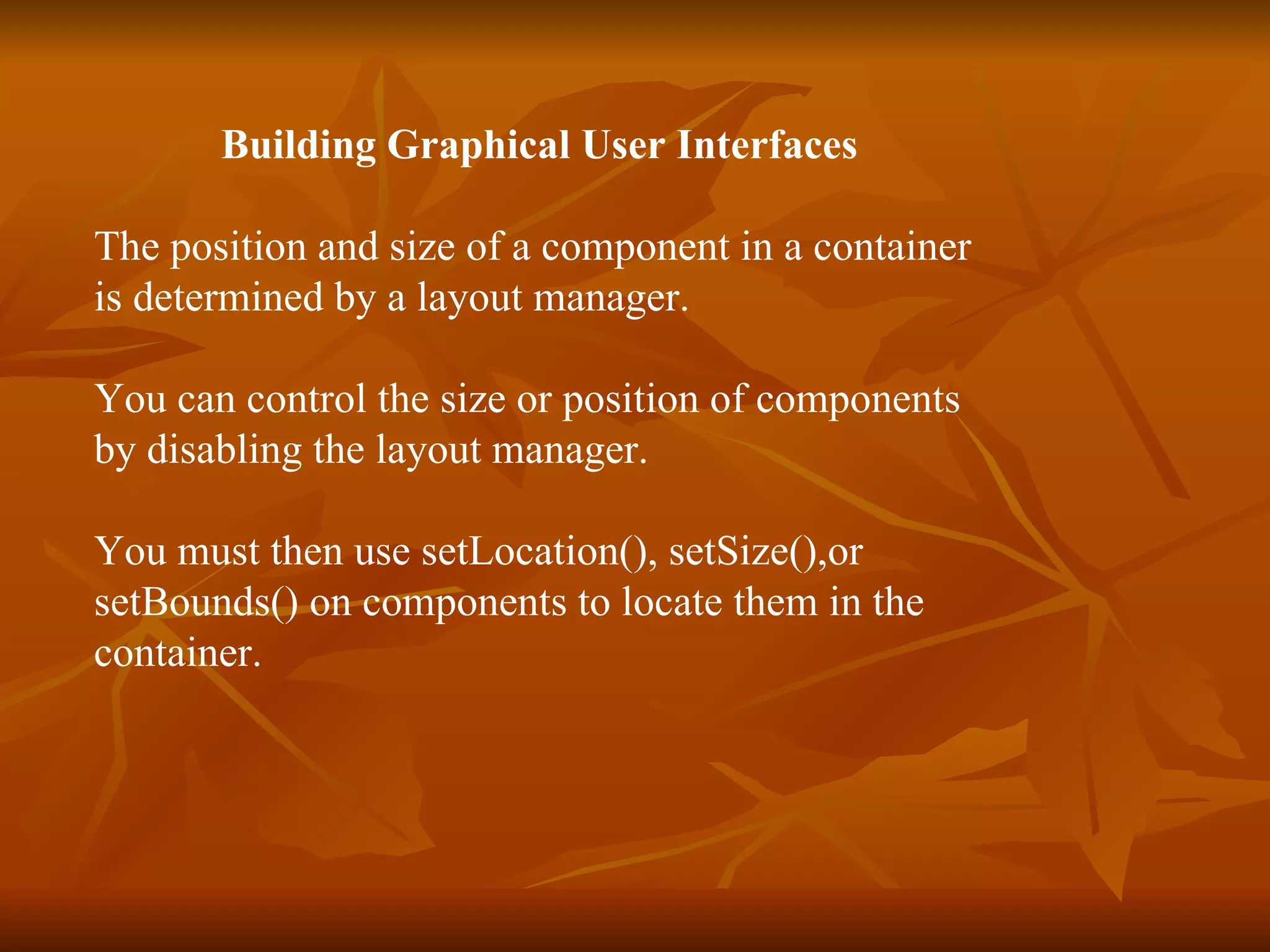 Building Graphical User Interfaces The position and size of a component in a container  is determined by a layout manager. You can control the size or position of components  by disabling the layout manager. You must then use setLocation(), setSize(),or  setBounds() on components to locate them in the  container. 