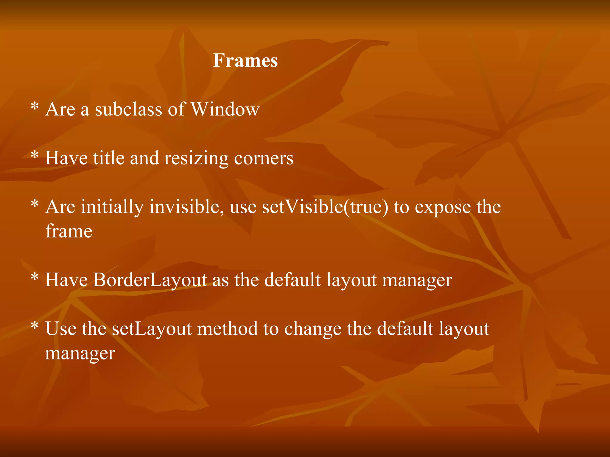 Frames * Are a subclass of Window * Have title and resizing corners * Are initially invisible, use setVisible(true) to expose the  frame * Have BorderLayout as the default layout manager * Use the setLayout method to change the default layout  manager 