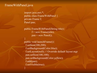FrameWithPanel.java import java.awt.*;  public class FrameWithPanel { private Frame f; Panel pan; public FrameWithPanel(String title){ f = new Frame(title);   pan = new Panel(); } public void launchFrame(){ f.setSize(200,200);   f.setBackground(Color.blue);   f.setLayout(null); // Override default layout mgr   pan.setSize(100,100); pan.setBackground(Color.yellow);   f.add(pan);   f.setVisible(true); } 