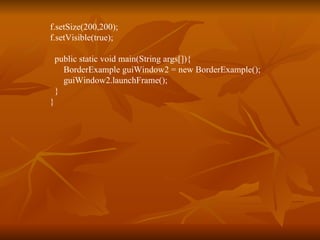 f.setSize(200,200); f.setVisible(true); public static void main(String args[]){ BorderExample guiWindow2 = new BorderExample();   guiWindow2.launchFrame(); } }  