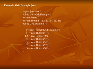 Example  GridExample.java import java.awt.*; public class GridExample { private Frame f; private Button b1, b2, b3, b4, b5, b6; public GridExample() { f = new Frame("Grid Example");   b1 = new Button("1");   b2 = new Button("2");   b3 = new Button("3");   b4 = new Button("4");   b5 = new Button("5");   b6 = new Button("6"); } 
