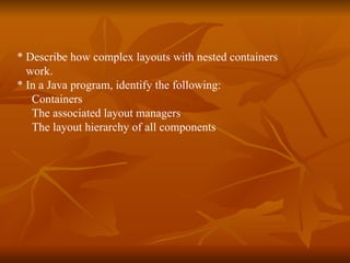 * Describe how complex layouts with nested containers  work.  * In a Java program, identify the following: Containers The associated layout managers  The layout hierarchy of all components 