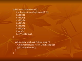 public void launchFrame(){  f.setLayout (new GridLayout(3,2));   f.add(b1);   f.add(b2);   f.add(b3);   f.add(b4);   f.add(b5);   f.add(b6); f.pack();   f.setVisible(true); } public static void main(String args[]){ GridExample grid = new GridExample();   grid.launchFrame();   } } 