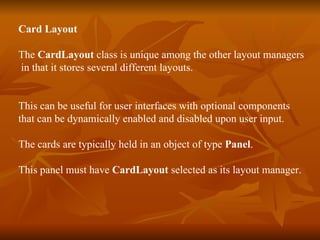 Card Layout   The  CardLayout  class is unique among the other layout managers in that it stores several different layouts. This can be useful for user interfaces with optional components  that can be dynamically enabled and disabled upon user input. The cards are typically held in an object of type  Panel . This panel must have  CardLayout  selected as its layout manager. 