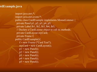CardExample.java import java.awt.*; import java.awt.event.*; public class CardExample implements MouseListener {   private Panel p1, p2, p3, p4, p5;   private Label lb1, lb2, lb3, lb4, lb5;   // Declare a CardLayout object to call its methods.   private CardLayout myCard;   private Frame f; public CardExample(){ f = new Frame ("Card Test");   myCard = new CardLayout();   p1 = new Panel();   p2 = new Panel();    p3 = new Panel();   p4 = new Panel();   p5 = new Panel(); 
