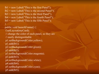 lb1 = new Label("This is the first Panel"); lb2 = new Label("This is the second Panel"); lb3 = new Label("This is the third Panel"); lb4 = new Label("This is the fourth Panel"); lb5 = new Label("This is the fifth Panel"); } public void launchFrame() { f.setLayout(myCard); // change the color of each panel, so they are // easily distinguishable p1.setBackground(Color.yellow); p1.add(lb1); p2.setBackground(Color.green); p2.add(lb2); p3.setBackground(Color.magenta); p3.add(lb3); p4.setBackground(Color.white); p4.add(lb4); p5.setBackground(Color.cyan); p5.add(lb5); 