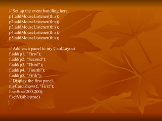// Set up the event handling here. p1.addMouseListener(this); p2.addMouseListener(this); p3.addMouseListener(this); p4.addMouseListener(this); p5.addMouseListener(this); // Add each panel to my CardLayout f.add(p1, "First"); f.add(p2, "Second"); f.add(p3, "Third"); f.add(p4, "Fourth"); f.add(p5, "Fifth"); // Display the first panel. myCard.show(f, "First"); f.setSize(200,200); f.setVisible(true) } 