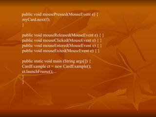 public void mousePressed(MouseEvent e) {  myCard.next(f);  }  public void mouseReleased(MouseEvent e) { }  public void mouseClicked(MouseEvent e) { }  public void mouseEntered(MouseEvent e) { }  public void mouseExited(MouseEvent e) { }  public static void main (String args[]) {  CardExample ct = new CardExample();  ct.launchFrame();  }  }  