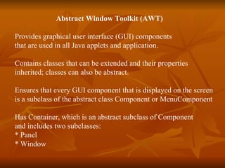   Abstract Window Toolkit (AWT) Provides graphical user interface (GUI) components that are used in all Java applets and application. Contains classes that can be extended and their properties  inherited; classes can also be abstract. Ensures that every GUI component that is displayed on the screen  is a subclass of the abstract class Component or MenuComponent Has Container, which is an abstract subclass of Component  and includes two subclasses:  * Panel * Window 