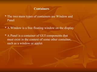 Containers * The two main types of containers are Window and  Panel  * A Window is a free floating window on the display * A Panel is a container of GUI components that  must exist in the context of some other container,  such as a window or applet 