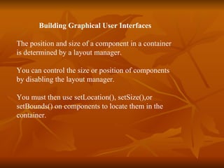 Building Graphical User Interfaces The position and size of a component in a container  is determined by a layout manager. You can control the size or position of components  by disabling the layout manager. You must then use setLocation(), setSize(),or  setBounds() on components to locate them in the  container. 