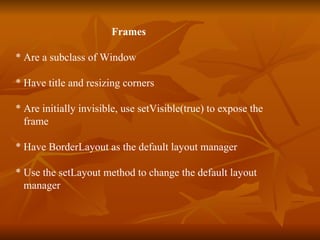 Frames * Are a subclass of Window * Have title and resizing corners * Are initially invisible, use setVisible(true) to expose the  frame * Have BorderLayout as the default layout manager * Use the setLayout method to change the default layout  manager 