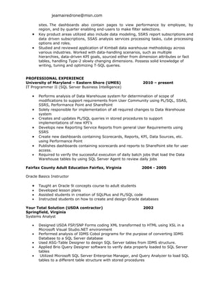 jeamairedrone@msn.com

       sites. The dashboards also contain pages to view performance by employee, by
       region, and by quarter enabling end-users to make filter selections.
   •   Key product areas utilized also include data modeling, SSRS report subscriptions and
       data driven subscriptions, SSAS analysis services processing tasks, cube processing
       options and roles.
   •   Studied and reviewed application of Kimball data warehouse methodology across
       various industries. Worked with data-handling scenarios, such as multiple
       hierarchies, data-driven KPI goals, sourced either from dimension attributes or fact
       tables, handling Type-2 slowly changing dimensions. Possess solid knowledge of
       writing, tuning and optimizing T-SQL queries.


PROFESSIONAL EXPERIENCE
University of Maryland – Eastern Shore (UMES)                   2010 – present
IT Programmer II (SQL Server Business Intelligence)

   •   Performs analysis of Data Warehouse system for determination of scope of
       modifications to support requirements from User Community using PL/SQL, SSAS,
       SSRS, Performance Point and SharePoint
   •   Solely responsible for implementation of all required changes to Data Warehouse
       system
   •   Creates and updates PL/SQL queries in stored procedures to support
       implementations of new KPI’s
   •   Develops new Reporting Service Reports from general User Requirements using
       SSRS
   •   Create new dashboards containing Scorecards, Reports, KPI, Data Sources, etc.
       using Performance Point
   •   Publishes dashboards containing scorecards and reports to SharePoint site for user
       access.
   •   Required to verify the successful execution of daily batch jobs that load the Data
       Warehouse tables by using SQL Server Agent to review daily jobs

Fairfax County Adult Education Fairfax, Virginia               2004 - 2005

Oracle Basics Instructor

   •   Taught an Oracle 9i concepts course to adult students
   •   Developed lesson plans
   •   Assisted students in creation of SQLPlus and PL/SQL code
   •   Instructed students on how to create and design Oracle databases

Your Total Solution (USDA contractor)                           2002
Springfield, Virginia
Systems Analyst

   •   Designed USDA FSP/SNP Forms coding XML transformed to HTML using XSL in a
       Microsoft Visual Studio.NET environment
   •   Performed analysis of IDMS Cobol programs for the purpose of converting IDMS
       Database to a SQL Server database
   •   Used ASG-Table Designer to design SQL Server tables from IDMS structure.
   •   Applied Brio Query Designer software to verify data properly loaded to SQL Server
       tables
   •    Utilized Microsoft SQL Server Enterprise Manager, and Query Analyzer to load SQL
       tables to a different table structure with stored procedures
 