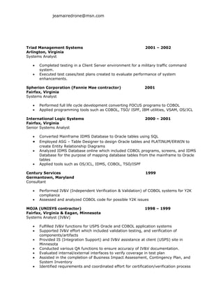jeamairedrone@msn.com




Triad Management Systems                                          2001 – 2002
Arlington, Virginia
Systems Analyst

   •   Completed testing in a Client Server environment for a military traffic command
       system.
   •   Executed test cases/test plans created to evaluate performance of system
       enhancements.

Spherion Corporation (Fannie Mae contractor)                      2001
Fairfax, Virginia
Systems Analyst

   •   Performed full life cycle development converting FOCUS programs to COBOL
   •   Applied programming tools such as COBOL, TSO/ ISPF, IBM utilities, VSAM, OS/JCL

International Logic Systems                                       2000 – 2001
Fairfax, Virginia
Senior Systems Analyst

   •   Converted Mainframe IDMS Database to Oracle tables using SQL
   •   Employed ASG – Table Designer to design Oracle tables and PLATINUM/ERWIN to
       create Entity Relationship Diagrams
   •   Analyzed IDMS Database online which included COBOL programs, screens, and IDMS
       Database for the purpose of mapping database tables from the mainframe to Oracle
       tables
   •   Applied tools such as OS/JCL, IDMS, COBOL, TSO/ISPF

Century Services                                                  1999
Germantown, Maryland
Consultant

   •   Performed IV&V (Independent Verification & Validation) of COBOL systems for Y2K
       compliance
   •   Assessed and analyzed COBOL code for possible Y2K issues

MOJA (UNISYS contractor)                                          1998 – 1999
Fairfax, Virginia & Eagan, Minnesota
Systems Analyst (IV&V)

   •   Fulfilled IV&V functions for USPS Oracle and COBOL application systems
   •   Supported IV&V effort which included validation testing, and verification of
       components/artifacts
   •   Provided IS (Integration Support) and IV&V assistance at client (USPS) site in
       Minnesota
   •   Conducted various QA functions to ensure accuracy of IV&V documentation.
   •   Evaluated internal/external interfaces to verify coverage in test plan
   •   Assisted in the completion of Business Impact Assessment, Contingency Plan, and
       System Inventory
   •   Identified requirements and coordinated effort for certification/verification process
 