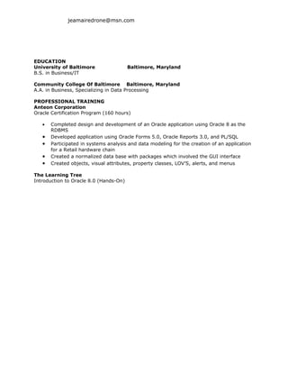 jeamairedrone@msn.com




EDUCATION
University of Baltimore                 Baltimore, Maryland
B.S. in Business/IT

Community College Of Baltimore Baltimore, Maryland
A.A. in Business, Specializing in Data Processing

PROFESSIONAL TRAINING
Anteon Corporation
Oracle Certification Program (160 hours)

   •   Completed design and development of an Oracle application using Oracle 8 as the
       RDBMS
   •   Developed application using Oracle Forms 5.0, Oracle Reports 3.0, and PL/SQL
   •   Participated in systems analysis and data modeling for the creation of an application
       for a Retail hardware chain
   •   Created a normalized data base with packages which involved the GUI interface
   •   Created objects, visual attributes, property classes, LOV’S, alerts, and menus

The Learning Tree
Introduction to Oracle 8.0 (Hands-On)
 