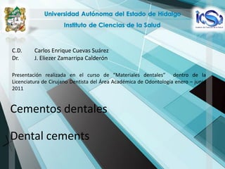 C.D.     Carlos Enrique Cuevas Suárez
Dr.      J. Eliezer Zamarripa Calderón

Presentación realizada en el curso de “Materiales dentales” dentro de la
Licenciatura de Cirujano Dentista del Área Académica de Odontología enero – junio
2011


Cementos dentales

Dental cements
 