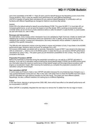 MD-11 FCOM Bulletin
Page: 2 Issued by: SPL/NJ - MD-11 Date: 02 OCT 08
part of the possibilities of the MD-11. Flaps 20 were used for takeoff because this flapsetting covers most of the
normal situations. Only in case we needed more performance we used different flapsettings.
LINTOP is capable of making (fast) calculations for any optimum takeoff flapsetting. In combination with our
familiarity with different flapsettings we changed to Optimum as primary flap setting.
PACKS
Packs Off is the default setting for takeoff according Boeing FCOM. This gives the MD-11 in most take off’s an
increased performance, so we can give the engine a more flex derate. With a working environmental system
controller (ESC) we do not have to make selections before or after the takeoff. In case the ESC is unserviceable
we start with Packs On, refer to MEL.
Runways and intersections
As noted before, every runway and/or intersection has to be validated by Flight Technical. Initially we started with
validating the runways and intersections which are mentioned in the TL-tables. At this moment we are also
validating other airports, runways and intersections. Not every intersection will be validated. It depends on the
usability of the specific intersection.
The difficulty with intersection names is the big variety in names and limitation of only 3 input fields in the ACARS
performance page. Solutions had to be found, for example FUL or BT.
At Curacao unfortunately, we started with an anomaly. Intersection A-west of RW11 was stored in the data base
with an underscore “_” which is not on the MCDU panel. In cases like this you can receive LINTOP performance
calculations by using 11/ALL. This option gives you all intersection possibilities for this runway. This ‘bug’ will be
corrected in the future.
Preparation Procedure LINTOP
Before the loadsheet is presented during the preparation procedure you can ask for a LINTOP calculation in
advance. If you ask for a calculation without entering the actual takeoff weight (TOGW) the ACARS printout gives
you information about the maximum performance limited takeoff weight and the engine failure procedure with
engine out acceleration height. After receiving the loadsheet you complete the preparation procedure with a
calculation using the actual weight.
New calculation LINTOP
In some cases you’ll have to make a new LINTOP calculation because the circumstances have changed, e.g. a
new runway/intersection during taxi-out. Also in this case, both pilots have to check the ACARS input and output.
LINTOP calculates the most optimum situation for the new inputs. The output can have different speeds,
flapsettings, but also a different stabilizer trim setting due to a different flapsetting.
Future
In the near future, planning is spring-summer 2009, MEL items which have effect on the takeoff performance will
be incorporated in LINTOP.
When LINTOP is completely integrated the next step is to remove the TL-tables from the nav bags on board.
-oOo-
 