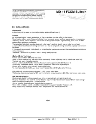 The MD-11 FCOM Bulletin provides information concerning technical /
operational issues resulting from in-service experience.
Additionally, instructions may be provided to handle long-lasting
deficiencies in the fleet or on specific aircraft until the problem has
been resolved or appropriate procedures have been established.
The Bulletin is required reading matter and must be filed in
FCOM Volume II after the bulletins TAB until it has been cancelled.
MD-11 FCOM Bulletin
Page: 1 Issued by: SPL/NJ - MD-11 Date: 28 MAY 09
015 CARBON BRAKES
Introduction
A description will be given on how carbon brakes work and how to use it.
General
An airplane’s braking system is designed so that the airplane can stop safely on the runway.
While braking utilizes factors/features including thrust reversers, ground spoilers, opposing wind, runway slope,
and rolling friction, it is the airplane’s brakes that are designed to stop the airplane safely, even when all of the
other braking factors are unavailable.
The capacity of a brake to stop the airplane is in the brake’s ability to absorb energy in the form of heat.
A brake will continue to absorb energy and come to a stop as long as its energy absorbing capacity has not been
exceeded.
If the capacity is exceeded, the brake will no longer be able to absorb energy and the required stopping distance
will be increased.
Therefore, it is important to protect a brake’s energy (heat) capacity.
(Carbon) Brake Technique
Carbon brakes behave differently than steel.
When a carbon brake is cold, the wear rate is significantly. This is especially true for the first taxi of the day.
The goal is to warm the carbon quickly.
Carbon functions best when the friction surfaces are warm, approximately 250 degrees C.
Additionally, unlike steel brakes, carbon wear is sensitive to the number of pedal inputs.
Carbon is not sensitive to the intensity of each pedal input.
To maximize carbon brake life, use fewer pedal inputs and avoid riding the carbon brakes.
Cold brake taxi accounts for approximately 79% of carbon brake wear.
The landing phase consumes only 19% and the hot taxi-in consumes a mere 2% of the total carbon brake wear.
Use of Runway Length
Maximizing brake life involves adequate use of the runway’s length during landing roll-out.
Stopping the airplane in a relatively shorter distance requires higher deceleration rates and more brake energy
when compared to braking over a longer distance.
Shorter stopping distances cause higher brake temperatures.
When traffic conditions permit, select the more distant runway exit instead of the closer exit.
Using more runway will help to manage brake temperatures and maximize brake life.
-oOo-
 