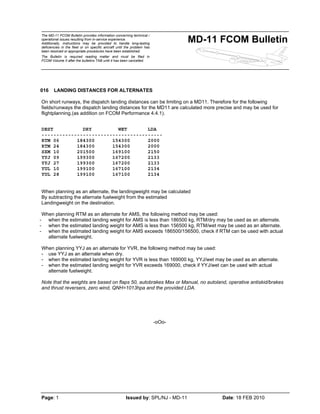 The MD-11 FCOM Bulletin provides information concerning technical /
operational issues resulting from in-service experience.
Additionally, instructions may be provided to handle long-lasting
deficiencies in the fleet or on specific aircraft until the problem has
been resolved or appropriate procedures have been established.
The Bulletin is required reading matter and must be filed in
FCOM Volume II after the bulletins TAB until it has been cancelled.
MD-11 FCOM Bulletin
Page: 1 Issued by: SPL/NJ - MD-11 Date: 18 FEB 2010
016 LANDING DISTANCES FOR ALTERNATES
On short runways, the dispatch landing distances can be limiting on a MD11. Therefore for the following
fields/runways the dispatch landing distances for the MD11 are calculated more precise and may be used for
flightplanning.(as addition on FCOM Performance 4.4.1).
DEST DRY WET LDA
-----------------------------------------
RTM 06 184300 154300 2000
RTM 24 184300 154300 2000
SXM 10 201500 169100 2150
YYJ 09 199300 167200 2133
YYJ 27 199300 167200 2133
YUL 10 199100 167100 2134
YUL 28 199100 167100 2134
When planning as an alternate, the landingweight may be calculated
By subtracting the alternate fuelweight from the estimated
Landingweight on the destination.
When planning RTM as an alternate for AMS, the following method may be used:
- when the estimated landing weight for AMS is less than 186500 kg, RTM/dry may be used as an alternate.
- when the estimated landing weight for AMS is less than 156500 kg, RTM/wet may be used as an alternate.
- when the estimated landing weight for AMS exceeds 186500/156500, check if RTM can be used with actual
alternate fuelweight.
When planning YYJ as an alternate for YVR, the following method may be used:
- use YYJ as an alternate when dry.
- when the estimated landing weight for YVR is less than 169000 kg, YYJ/wet may be used as an alternate.
- when the estimated landing weight for YVR exceeds 169000, check if YYJ/wet can be used with actual
alternate fuelweight.
Note that the weights are based on flaps 50, autobrakes Max or Manual, no autoland, operative antiskid/brakes
and thrust reversers, zero wind, QNH=1013hpa and the provided LDA.
-oOo-
 