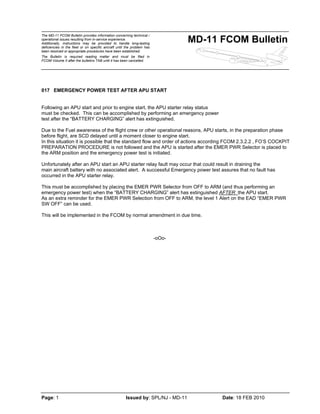 The MD-11 FCOM Bulletin provides information concerning technical /
operational issues resulting from in-service experience.
Additionally, instructions may be provided to handle long-lasting
deficiencies in the fleet or on specific aircraft until the problem has
been resolved or appropriate procedures have been established.
The Bulletin is required reading matter and must be filed in
FCOM Volume II after the bulletins TAB until it has been cancelled.
MD-11 FCOM Bulletin
Page: 1 Issued by: SPL/NJ - MD-11 Date: 18 FEB 2010
017 EMERGENCY POWER TEST AFTER APU START
Following an APU start and prior to engine start, the APU starter relay status
must be checked. This can be accomplished by performing an emergency power
test after the “BATTERY CHARGING” alert has extinguished.
Due to the Fuel awareness of the flight crew or other operational reasons, APU starts, in the preparation phase
before flight, are SCD delayed until a moment closer to engine start.
In this situation it is possible that the standard flow and order of actions according FCOM 2.3.2.2 , FO’S COCKPIT
PREPARATION PROCEDURE is not followed and the APU is started after the EMER PWR Selector is placed to
the ARM position and the emergency power test is initiated.
Unfortunately after an APU start an APU starter relay fault may occur that could result in draining the
main aircraft battery with no associated alert. A successful Emergency power test assures that no fault has
occurred in the APU starter relay.
This must be accomplished by placing the EMER PWR Selector from OFF to ARM (and thus performing an
emergency power test) when the “BATTERY CHARGING” alert has extinguished AFTER the APU start.
As an extra reminder for the EMER PWR Selection from OFF to ARM, the level 1 Alert on the EAD “EMER PWR
SW OFF” can be used.
This will be implemented in the FCOM by normal amendment in due time.
-oOo-
 