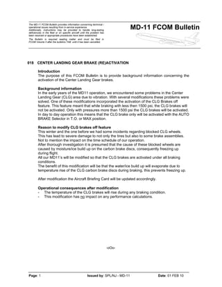 The MD-11 FCOM Bulletin provides information concerning technical /
operational issues resulting from in-service experience.
Additionally, instructions may be provided to handle long-lasting
deficiencies in the fleet or on specific aircraft until the problem has
been resolved or appropriate procedures have been established.
The Bulletin is required reading matter and must be filed in
FCOM Volume II after the bulletins TAB until it has been cancelled.
MD-11 FCOM Bulletin
Page: 1 Issued by: SPL/NJ - MD-11 Date: 01 FEB 10
018 CENTER LANDING GEAR BRAKE (RE)ACTIVATION
Introduction
The purpose of this FCOM Bulletin is to provide background information concerning the
activation of the Center Landing Gear brakes.
Background information
In the early years of the MD11 operation, we encountered some problems in the Center
Landing Gear (CLG) area due to vibration. With several modifications these problems were
solved. One of these modifications incorporated the activation of the CLG Brakes off
feature. This feature meant that while braking with less then 1500 psi, the CLG brakes will
not be activated. Only with pressures more than 1500 psi the CLG brakes will be activated.
In day to day operation this means that the CLG brake only will be activated with the AUTO
BRAKE Selector in T.O. or MAX position.
Reason to modify CLG brakes off feature
This winter and the one before we had some incidents regarding blocked CLG wheels.
This has lead to severe damage to not only the tires but also to some brake assemblies.
Not to mention the impact on the time schedule of our operation.
After thorough investigation it is presumed that the cause of these blocked wheels are
caused by moisture/ice build up on the carbon brake discs, consequently freezing up
during flight.
All our MD11’s will be modified so that the CLG brakes are activated under all braking
conditions.
The benefit of this modification will be that the water/ice build up will evaporate due to
temperature rise of the CLG carbon brake discs during braking, this prevents freezing up.
After modification the Aircraft Briefing Card will be updated accordingly.
Operational consequences after modification
- The temperature of the CLG brakes will rise during any braking condition.
- This modification has no impact on any performance calculations.
-oOo-
 