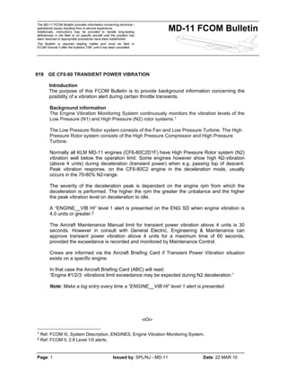 The MD-11 FCOM Bulletin provides information concerning technical /
operational issues resulting from in-service experience.
Additionally, instructions may be provided to handle long-lasting
deficiencies in the fleet or on specific aircraft until the problem has
been resolved or appropriate procedures have been established.
The Bulletin is required reading matter and must be filed in
FCOM Volume II after the bulletins TAB until it has been cancelled.
MD-11 FCOM Bulletin
Page: 1 Issued by: SPL/NJ - MD-11 Date: 22 MAR 10
019 GE CF6-80 TRANSIENT POWER VIBRATION
Introduction
The purpose of this FCOM Bulletin is to provide background information concerning the
posibility of a vibration alert during certain throttle transients.
Background information
The Engine Vibration Monitoring System continuously monitors the vibration levels of the
Low Pressure (N1) and High Pressure (N2) rotor systems.1
The Low Pressure Rotor system consists of the Fan and Low Pressure Turbine. The High
Pressure Rotor system consists of the High Pressure Compressor and High Pressure
Turbine.
Normally all KLM MD-11 engines (CF6-80C2D1F) have High Pressure Rotor system (N2)
vibration well below the operation limit. Some engines however show high N2-vibration
(above 4 units) during deceleration (transient power) when e.g. passing top of descent.
Peak vibration response, on the CF6-80C2 engine in the deceleration mode, usually
occurs in the 70-80% N2-range.
The severity of the deceleration peak is dependant on the engine rpm from which the
deceleration is performed. The higher the rpm the greater the unbalance and the higher
the peak vibration level on deceleration to idle.
A “ENGINE__VIB HI” level 1 alert is presented on the ENG SD when engine vibration is
4.0 units or greater.2
The Aircraft Maintenance Manual limit for transient power vibration above 4 units is 30
seconds. However in consult with General Electric, Engineering & Maintenance can
approve transient power vibration above 4 units for a maximum time of 60 seconds,
provided the exceedance is recorded and monitored by Maintenance Control.
Crews are informed via the Aircraft Briefing Card if Transient Power Vibration situation
exists on a specific engine.
In that case the Aircraft Briefing Card (ABC) will read:
“Engine #1/2/3: vibrations limit exceedance may be expected during N2 deceleration.”
Note: Make a log entry every time a “ENGINE__VIB HI” level 1 alert is presented.
-oOo-
1 Ref. FCOM III, System Description, ENGINES, Engine Vibration Monitoring System.
2 Ref. FCOM II, 2.8 Level 1/0 alerts.
 