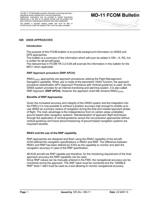 The MD-11 FCOM Bulletin provides information concerning technical /
operational issues resulting from in-service experience.
Additionally, instructions may be provided to handle long-lasting
deficiencies in the fleet or on specific aircraft until the problem has
been resolved or appropriate procedures have been established.
The Bulletin is required reading matter and must be filed in
FCOM Volume II after the bulletins TAB until it has been cancelled.
MD-11 FCOM Bulletin
Page: 1 Issued by: SPL/NJ - MD-11 Date: 22 MAR 10
020 GNSS APPROACHES
Introduction
The purpose of this FCOM bulletin is to provide background information on GNSS and
GPS approaches.
This bulletin is a summary of the information which will soon be added in OM – A, RG, but
is written for all aircraft types.
The relevant text in FCOM TR 2.2.5-08 will overrule the information in this bulletin for the
MD11 when applicable.
RNP Approach procedure (RNP APCH)
RNAV(GNSS) approaches are approach procedures utilizing the Flight Management
Navigation capability. When use is made of the barometric VNAV function, the approach
procedure classification APV (Approach Procedure with Vertical guidance) is used. As the
GNSS system provides for an internal monitoring and alarming system, it is also called
RNP Approach (RNP APCH). However the approach chart title remains RNAV(GNSS).
Benefits of RNP Approaches
Given the increased accuracy and integrity of the GNSS system and the integration into
the FMS’s it is now possible to achieve a position accuracy high enough to enable us to
use GNSS as a primary means of navigation during the final and missed approach phase
of flight. The main advantage is the independence from (in certain areas unreliable)
ground based radio navigation systems. Standardization of approach flight techniques
through the application of vertical guidance versus the non-precision approaches without
vertical guidance and future decommissioning of ground based navigation systems are
important benefits.
RNAV and the use of the RNP capability
RNP approaches are designed and flown using the RNAV capability of the aircraft.
ICAO defined the navigation specifications in RNAV and RNP. The difference between
RNAV and RNP has been defined by ICAO as the capability to monitor and alert the
navigation accuracy in case of the RNP specification.
All KLM aircraft are RNP capable and therefore, for the monitoring requirement of the final
approach accuracy the RNP capability can be used.
Since RNP values can be manually entered in the FMS, the navigational accuracy can be
monitored during the approach. The ANP value must be monitored and the “UNABLE
RNP” level 1 Alert must be used as a tool allowing to monitor navigational accuracy.
 