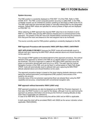 MD-11 FCOM Bulletin
Page: 2 Issued by: SPL/NJ - MD-11 Date: 22 MAR 10
System Accuracy
The FMC position is constantly displayed on POS REF 1/3 of the FMS. Refer to FMS
GUIDE 30.91. The FMC current computed position accuracy is called ANP. In the FMS,
unreliable navaids can be inhibited for position updating as described in FMS Guide 40.23.
The ANP shall meet the automatically loaded or manually entered RNP for the designated
airspace. Default RNP values are specified for various phases of flight and are displayed
on POS REF 1/3.
When selecting an RNP approach the required RNP value has to be checked or set to
RNP 0.3. This RNP value and the ANP shall be checked prior to commencement of the
approach. The position of the IAF has to be checked before commencing the procedure,
from that point the track and distance to the next waypoint has to be monitored.
The source currently used for FMS position updating is constantly displayed on the ND.
RNP Approach Procedure with barometric VNAV (APV Baro-VNAV, LNAV/VNAV
(NOT APPLICABLE FOR MD11 because the PROF mode will automatically revert to
altitude hold upon capturing the MIN PROF altitude selected above and should therefore
not be used ufn.)
The concept of RNP applies to the lateral element of the approach procedure. The vertical
element of the approach is stored in the FMS as a 3 degree slope to a point 50 ft above
the threshold. This kind of approach is called an APV Baro-VNAV approach since the
slope is a barometric derived path (and not on e.g. GPS). This path uses the Vertical
Navigation function of the FMS, and can be flown in vertical speed or Flight Path Angle
(PROF mode will automatically revert to altitude hold upon capturing the MIN PROF
altitude selected above and should therefore not be used).
The approach procedure design is based on the down sloping obstacle clearance surface,
taking the vertical (barometric) and longitudinal (FMC position) inaccuracies of the
systems into account.
Currently many of the non-precision approaches flown are already flown using the RNP
capability and accuracy, crosschecked with conventional navigation aids.
RNP approach without barometric VNAV (LNAV only)
RNP approach procedures can also be designed as an RNP Non Precision Approach. In
that case, the PROF function is not used for the design, although it can be used during the
approach as advisory information and as long as the minimum crossing altitudes at step
down fixes (if applicable) are adhered to.
In case of an RNP NPA, the minima entry line will be LNAV and an MDA is applicable.
In both cases the chart will be annotated RNAV with GNSS as the sensor indication where
applicable: RNAV(GNSS).
 
