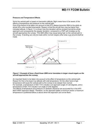 MD-11 FCOM Bulletin
Date: 22 MAR 10 Issued by: SPL/NP - MD-11 Page: 3
Pressure and Temperature Effects
Since the vertical path is based on barometric altitude, flight crews have to be aware of the
effects of temperature and pressure on the vertical path.
One of the factors to be taken into account is that ATC always transmits QNH to the pilots as
whole HPa units rounded downwards. Reason is that the aircraft then may be higher than
indicated altitude. In figure 1 it is shown how this deviation will be constant during the whole
approach and consequently the angular deviation, compared to a PAPI will increase as the
aircraft approaches the runway. This QNH effect may cause being high on the vertical path to
the runway. A landing can only be made within normal margins other wise a go-around shall be
made.
Figure 1. Example of how a fixed linear QNH error translates in larger visual angels as the
aircraft approaches the runway.
An important factor to be taken into account is the effect of temperature on the vertical path.
Reason for this is the lower true altitude with cold temperature. On the other hand a high
temperature will cause the vertical path to the runway to be steeper than normal.
For example, a temperature of ISA +15˚C results in an approach angle of 3.20 degrees, and a
temperature of ISA -15˚C results in an angle of 2.80 degrees.
The effects of temperature and pressure on obstacle clearance are accounted for in the APV
Baro-VNAV approach design. Therefore, on the approach plates a minimum and/or a maximum
temperature is published below or above which the approach can not be flown.
Visual angle at 1500 ft = 3,05 °
Final approach fix
Baro-VNAV VPA = 3,00
THR Runway 32
Terrain and obstacles
Visual angleat 300
ft
3,31º
Fixed error of 1
hPa =29 feet
Visual angle at 1500 ft = 3,05 °
Final approach fix
Baro-VNAV VPA = 3,00
THR Runway 32
Terrain and obstacles
Terrain and obstacles
Visual angleat 300
ft
3,31º
Fixed error of 1
hPa =29 feet
Fixed error of 1
hPa =29 feet
 