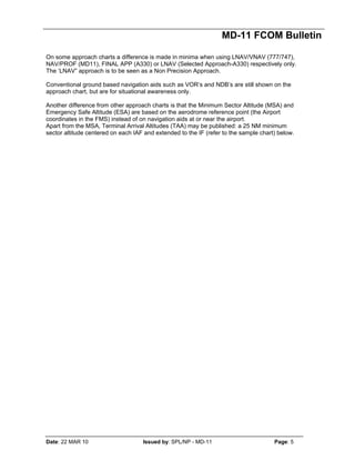 MD-11 FCOM Bulletin
Date: 22 MAR 10 Issued by: SPL/NP - MD-11 Page: 5
On some approach charts a difference is made in minima when using LNAV/VNAV (777/747),
NAV/PROF (MD11), FINAL APP (A330) or LNAV (Selected Approach-A330) respectively only.
The ‘LNAV” approach is to be seen as a Non Precision Approach.
Conventional ground based navigation aids such as VOR’s and NDB’s are still shown on the
approach chart, but are for situational awareness only.
Another difference from other approach charts is that the Minimum Sector Altitude (MSA) and
Emergency Safe Altitude (ESA) are based on the aerodrome reference point (the Airport
coordinates in the FMS) instead of on navigation aids at or near the airport.
Apart from the MSA, Terminal Arrival Altitudes (TAA) may be published: a 25 NM minimum
sector altitude centered on each IAF and extended to the IF (refer to the sample chart) below.
 