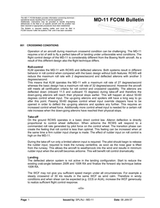 The MD-11 FCOM Bulletin provides information concerning technical /
operational issues resulting from in-service experience.
Additionally, instructions may be provided to handle long-lasting
deficiencies in the fleet or on specific aircraft until the problem has
been resolved or appropriate procedures have been established.
The Bulletin is required reading matter and must be filed in
FCOM Volume II after the bulletins TAB until it has been cancelled.
MD-11 FCOM Bulletin
Page: 1 Issued by: SPL/NJ - MD-11 Date: 08 JAN 07
001 CROSSWIND CONDITIONS
Operation of an aircraft during maximum crosswind condition can be challenging. The MD-11
requires a lot of skill to fly a perfect take-off or landing under unfavorable wind conditions. The
flight control design of the MD-11 is considerably different from the Boeing North aircraft. As a
result of this different design also the flight technique differs.
Roll-control
KLM operates the MD-11 with RCWS and deflected ailerons. Both systems result in different
behavior in roll control when compared with the basic design without both features. RCWS will
reduce the maximum roll rate with 2 degrees/second and deflected ailerons with another 3
degrees/second.
This means that KLM operates the MD-11 with a maximum roll rate of 27 degrees/second
whereas the basic design has a maximum roll rate of 32 degrees/second. However the aircraft
still meets all certification criteria for roll control and crosswind capability. The ailerons are
deflected down (inboard 11.5 and outboard 15 degrees) during take-off and therefore the
down-going ailerons will reach their physical stops earlier. This will happen at about 50-60
degrees control wheel input. The up-going ailerons and spoilers still have a long way to go
after this point. Passing 50-60 degrees control wheel input override clappers have to be
opened in order to deflect the up-going ailerons and spoilers any further. This requires an
increased control wheel force. Additionally more control wheel input is needed for a certain roll
rate increase when the down-going ailerons have reached their physical stops.
Take-off
On the ground RCWS operates in a basic direct control law. Aileron deflection is directly
proportional to control wheel deflection. When airborne the RCWS will respond to a
commanded roll rate generated by pilot force on the control wheel. The transition phase can
create the feeling that roll control is less than optimal. This feeling can be increased when at
the same time a firm rudder input change is made. The effect of rudder input on roll control is
high on the MD-11.
During the take-off run only a limited aileron input is required. The pilot should begin to release
the rudder input, required to track the runway centerline, as soon as the nose gear is lifted
from the runway. This allows the aircraft to weathercock into the wind and results in minimum
rudder input when the aircraft becomes airborne. This will benefit roll control dramatically.
Landing
The deflected aileron system is not active in the landing configuration. Start to reduce the
existing crab-angle between 200ft and 100ft RA and finalize the forward slip technique below
100ft RA.
The WCF may not give you sufficient speed margin under all circumstances. For example a
steady crosswind of 30 kts results in the same WCF as wind calm. Therefore in windy
conditions and when shear can be expected (e.g. CCS or AUA), increase the WCF generously
to realize sufficient flight control response.
-oOo-
 