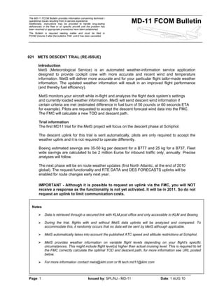 The MD-11 FCOM Bulletin provides information concerning technical /
operational issues resulting from in-service experience.
Additionally, instructions may be provided to handle long-lasting
deficiencies in the fleet or on specific aircraft until the problem has
been resolved or appropriate procedures have been established.
The Bulletin is required reading matter and must be filed in
FCOM Volume II after the bulletins TAB until it has been cancelled.
MD-11 FCOM Bulletin
Page: 1 Issued by: SPL/NJ - MD-11 Date: 1 AUG 10
021 METS DESCENT TRIAL (RE-ISSUE)
Introduction
MetS (Meteorological Service) is an automated weather-information service application
designed to provide cockpit crew with more accurate and recent wind and temperature
information. MetS will deliver more accurate and for your particular flight tailor-made weather
information. The updated weather information will result in an improved flight performance
(and thereby fuel efficiency).
MetS monitors your aircraft while in-flight and analyzes the flight deck system’s settings
and currently loaded weather information. MetS will send descent wind information if
certain criteria are met (estimated difference in fuel burn of 50 pounds or 60 seconds ETA
for example). Pilots are requested to accept the descent forecast wind data into the FMC.
The FMC will calculate a new TOD and descent path.
Trial information
The first MD11 trial for the MetS project will focus on the descent phase at Schiphol.
The descent uplink for this trial is sent automatically, pilots are only required to accept the
weather uplink and it is not required to operate differently.
Boeing estimated savings are 35-50 kg per descent for a B777 and 25 kg for a B737. Fleet
wide savings are calculated to be 2 million Euros for inbound traffic only, annually. Precise
analyses will follow.
The next phase will be en route weather updates (first North Atlantic, at the end of 2010
global). The request functionality and RTE DATA and DES FORECASTS uplinks will be
enabled for route changes early next year.
IMPORTANT - Although it is possible to request an uplink via the FMC, you will NOT
receive a response as the functionality is not yet activated. It will be in 2011. So do not
request an uplink to limit communication costs.
-oOo-
Notes
¾ Data is retrieved through a secured link with KLM post office and only accessible to KLM and Boeing.
¾ During the trial, flights with and without MetS data uplinks will be analyzed and compared. To
accommodate this, it randomly occurs that no data will be sent by MetS although applicable.
¾ MetS automatically takes into account the published ATC speed and altitude restrictions at Schiphol.
¾ MetS provides weather information on variable flight levels depending on your flight’s specific
circumstances. This might include flight level(s) higher than actual cruising level. This is required to let
the FMC correctly calculate the optimal TOD and descent path, for more information see URL posted
below.
¾ For more information contact mets@klm.com or flt.tech.md11@klm.com
 