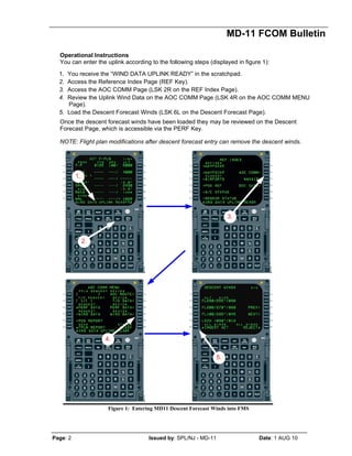 MD-11 FCOM Bulletin
Page: 2 Issued by: SPL/NJ - MD-11 Date: 1 AUG 10
Operational Instructions
You can enter the uplink according to the following steps (displayed in figure 1):
1. You receive the “WIND DATA UPLINK READY” in the scratchpad.
2. Access the Reference Index Page (REF Key).
3. Access the AOC COMM Page (LSK 2R on the REF Index Page).
4. Review the Uplink Wind Data on the AOC COMM Page (LSK 4R on the AOC COMM MENU
Page).
5. Load the Descent Forecast Winds (LSK 6L on the Descent Forecast Page).
Once the descent forecast winds have been loaded they may be reviewed on the Descent
Forecast Page, which is accessible via the PERF Key.
NOTE: Flight plan modifications after descent forecast entry can remove the descent winds.
Figure 1: Entering MD11 Descent Forecast Winds into FMS
 
