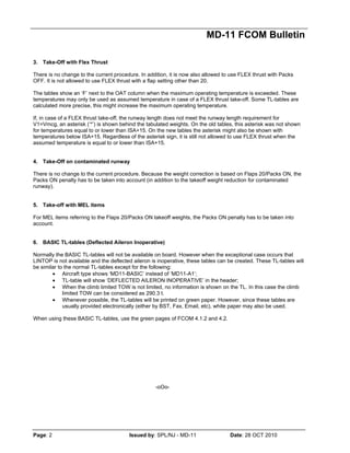 MD-11 FCOM Bulletin
Page: 2 Issued by: SPL/NJ - MD-11 Date: 28 OCT 2010
3. Take-Off with Flex Thrust
There is no change to the current procedure. In addition, it is now also allowed to use FLEX thrust with Packs
OFF. It is not allowed to use FLEX thrust with a flap setting other than 20.
The tables show an ‘F’ next to the OAT column when the maximum operating temperature is exceeded. These
temperatures may only be used as assumed temperature in case of a FLEX thrust take-off. Some TL-tables are
calculated more precise, this might increase the maximum operating temperature.
If, in case of a FLEX thrust take-off, the runway length does not meet the runway length requirement for
V1=Vmcg, an asterisk (‘*’) is shown behind the tabulated weights. On the old tables, this asterisk was not shown
for temperatures equal to or lower than ISA+15. On the new tables the asterisk might also be shown with
temperatures below ISA+15. Regardless of the asterisk sign, it is still not allowed to use FLEX thrust when the
assumed temperature is equal to or lower than ISA+15.
4. Take-Off on contaminated runway
There is no change to the current procedure. Because the weight correction is based on Flaps 20/Packs ON, the
Packs ON penalty has to be taken into account (in addition to the takeoff weight reduction for contaminated
runway).
5. Take-off with MEL items
For MEL items referring to the Flaps 20/Packs ON takeoff weights, the Packs ON penalty has to be taken into
account.
6. BASIC TL-tables (Deflected Aileron Inoperative)
Normally the BASIC TL-tables will not be available on board. However when the exceptional case occurs that
LINTOP is not available and the deflected aileron is inoperative, these tables can be created. These TL-tables will
be similar to the normal TL-tables except for the following:
• Aircraft type shows ‘MD11-BASIC’ instead of ‘MD11-A1’;
• TL-table will show ‘DEFLECTED AILERON INOPERATIVE’ in the header;
• When the climb limited TOW is not limited, no information is shown on the TL. In this case the climb
limited TOW can be considered as 290.3 t.
• Whenever possible, the TL-tables will be printed on green paper. However, since these tables are
usually provided electronically (either by BST, Fax, Email, etc), white paper may also be used.
When using these BASIC TL-tables, use the green pages of FCOM 4.1.2 and 4.2.
-oOo-
 