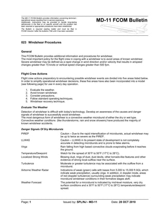 The MD-11 FCOM Bulletin provides information concerning technical /
operational issues resulting from in-service experience.
Additionally, instructions may be provided to handle long-lasting
deficiencies in the fleet or on specific aircraft until the problem has
been resolved or appropriate procedures have been established.
The Bulletin is required reading matter and must be filed in
FCOM Volume II after the bulletins TAB until it has been cancelled.
MD-11 FCOM Bulletin
Page: 1 Issued by: SPL/NJ - MD-11 Date: 28 OCT 2010
023 Windshear Procedures
General
This FCOM Bulletin provides additional information and procedures for windshear.
The most important policy for the flight crew in coping with a windshear is to avoid areas of known windshear.
Severe windshear may be defined as a rapid change in wind direction and/or velocity that results in airspeed
changes greater than 15 knots or vertical speed changes greater than 500 fpm.
Flight Crew Actions
Flight crew actions preparatory to encountering possible windshear events are divided into five areas listed below.
In order to simplify operational windshear decisions, these five areas have also been incorporated into a model
(see following page) for use in every day operation.
1. Evaluate the weather.
2. Avoid known windshear.
3. Consider precautions.
4. Follow standard operating techniques.
5. Windshear recovery technique.
Evaluate The Weather
Detection of windshear is difficult with today's technology. Develop an awareness of the causes and danger
signals of windshear to successfully avoid windshear.
The most dangerous form of windshear is a convective weather microburst of either the dry or wet type.
Convective weather conditions (like thunderstorms, rain and snow showers) have produced the majority of
known windshear accidents.
Danger Signals Of Dry Microbursts
PIREP Caution – Due to the rapid intensification of microbursts, actual windshear may
be up to twice as severe as the PIREP.
LLWAS Caution – LLWAS in its present state of development is not completely
accurate in detecting microbursts and is prone to false alarms.
Virga Rain falling from high based convective clouds evaporating before it reaches
the ground.
Temperature/Dewpoint Watch for the spread of 30°F to 50°F (17°C to 28°C).
Localized Strong Winds Blowing dust, rings of dust, dust devils, other tornado-like features and other
evidence of strong local outflow near the surface.
Turbulence Moderate or greater turbulence may be associated with the outflow from a
microburst.
Airborne Weather Radar Indications of weak (green) cells with bases from 5,000 to 15,000 ft AGL which
indicate weak precipitation, usually virga. In addition, in doppler mode, areas
of red (doppler turbulence) surrounding weak precipitation may indicate
microburst windshear conditions in their formative stages aloft.
Weather Forecast The potential for a mircroburst is indicated by mid-level moisture, very dry
surface conditions and a 30°F to 50°F (17°C to 28°C) temperature/dewpoint
spread.
 