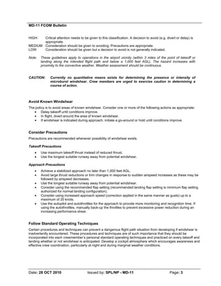 MD-11 FCOM Bulletin
Date: 28 OCT 2010 Issued by: SPL/NP - MD-11 Page: 3
HIGH Critical attention needs to be given to this classification. A decision to avoid (e.g. divert or delay) is
appropriate.
MEDIUM Consideration should be given to avoiding. Precautions are appropriate.
LOW Consideration should be given but a decision to avoid is not generally indicated.
Note: These guidelines apply to operations in the airport vicinity (within 3 miles of the point of takeoff or
landing along the intended flight path and below a 1,000 feet AGL). The hazard increases with
proximity to the convective weather. Weather assessment should be continuous.
CAUTION: Currently no quantitative means exists for determining the presence or intensity of
microburst windshear. Crew members are urged to exercise caution in determining a
course of action.
Avoid Known Windshear
The policy is to avoid areas of known windshear. Consider one or more of the following actions as appropriate:
• Delay takeoff until conditions improve.
• In flight, divert around the area of known windshear.
• If windshear is indicated during approach, initiate a go-around or hold until conditions improve.
Consider Precautions
Precautions are recommended whenever possibility of windshear exists.
Takeoff Precautions
• Use maximum takeoff thrust instead of reduced thrust.
• Use the longest suitable runway away from potential windshear.
Approach Precautions
• Achieve a stabilized approach no later than 1,000 feet AGL.
• Avoid large thrust reductions or trim changes in response to sudden airspeed increases as these may be
followed by airspeed decreases.
• Use the longest suitable runway away from potential windshear.
• Consider using the recommended flap setting (recommended landing flap setting is minimum flap setting
authorized for normal landing configuration).
• Consider using increased approach speed (correction applied in the same manner as gusts) up to a
maximum of 20 knots.
• Use the autopilot and autothrottles for the approach to provide more monitoring and recognition time. If
using the autothrottles, manually back-up the throttles to prevent excessive power reduction during an
increasing performance shear.
Follow Standard Operating Techniques
Certain procedures and techniques can prevent a dangerous flight path situation from developing if windshear is
inadvertently encountered. These procedures and techniques are of such importance that they should be
incorporated into each crewmember’s personal standard operating techniques and practiced on every takeoff and
landing whether or not windshear is anticipated. Develop a cockpit atmosphere which encourages awareness and
effective crew coordination, particularly at night and during marginal weather conditions.
 