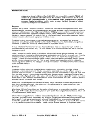 MD-11 FCOM Bulletin
Date: 28 OCT 2010 Issued by: SPL/NP - MD-11 Page: 5
encountered above 1,500 feet AGL, the WAGS is not involved. However, the FD/AFS will
continue to guide to its active pitch mode. The standard mode reversions due to speed
protection will continue to operate as usual. In several upsets outside the WAGS altitude
envelope, the pilot should take positive action to ensure that both the required attitude
and the required power are established.
Detection
When the WAGS detects a windshear condition, it provides both aural and visual cockpit annunciations. A red
windshear warning (decreasing performance windshear) or an amber windshear caution (increasing performance
windshear) will be displayed in the EIS primary flight display (PFD) top left corner under the speed mode window
when the WAGS detects the appropriate windshear condition. CAWS will be enabled to generate an alert tone
followed by the aural message “TAILWIND SHEAR” or “HEADWIND SHEAR” annunciated three times. The flight
mode annunciators will annunciate appropriate windshear modes.
The WAGS provides pitch guidance commands for windshear encounters during takeoff and go-around
operations. Using data provided by the IRS, CADC, and other AFS components, the WAGS provides guidance
commands for the F/D and A/P through the AFS and will be displayed in the PFD.
A visual indication of the relationship between the aircraft angle of attack and stick shaker angle of attack is
provided by the pitch limit indicator (PLI). The PLI is intended as an information indicator and is to be used as a
guidance command.
The PLI provides pitch margin relative to aircraft stick shaker angle of attack. During a windshear, this is very
useful information to the pilot when following windshear guidance commands. The PLI is normally cyan. When the
aircraft approaches stick shaker angle of attack, the PLI turns amber, and at stick shaker angle of attack or
greater, it turns red. It should be noted that the red zipper or underspeed warning indicator will often not coincide
with PLI indications during windshear. The PLI is an angle of attack based presentation which is valid during
windshear guidance conditions. The red zipper is an FMS airspeed based presentation and may not be accurate
during windshear guidance.
Guidance
The WAGS provides guidance to achieve an energy conserving flight path during a windshear. When a
decreasing performance windshear is detected and guidance is activated, and provided sufficient energy is
available, the WAGS provides F/D and/or A/P pitch guidance to achieve and maintain a +1° flight path angle. This
flight path angle provides a near optimal energy conservation flight path through the windshear field while also
providing a positive flight path relative to the ground until aircraft performance is degraded to the point where stick
shaker angle of attack is attained. The system will then provide pitch commands which will, if necessary, sacrifice
altitude to maintain stick shaker angle of attack.
When above 450-feet radio altitude, even when an energy margin is available, the system will allow a zero or
even slightly decreasing flight path in the presence of a strong downdraft to be more energy efficient when
proximity to the ground is not a factor.
When below 450-feet of radio altitude, and degradation of kinetic energy no longer makes maintaining a positive
flight angle of +1° possible, the windshear system will guide to stick shaker angle of attack and loss of altitude will
occur as necessary to prevent a stall.
When and increasing performance windshear is detected and guidance is active, the WAGS provides energy
gaining FD and/or AP guidance during takeoff and go-around. The windshear system will command an initial flight
path angle of +1° until appropriate airspeed is achieved. The WAGS will then command pitch guidance to
maintain this speed. In this case, inertial flight path angle is no longer limited to +1°. During takeoff, this is a speed
of V2 + 30 knots. For go-around, the speed is 1.3 Vs + 20 knots, or higher, as limited by flap placard speed.
 
