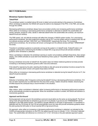 MD-11 FCOM Bulletin
Page: 6 Issued by: SPL/NJ - MD-11 Date: 28 OCT 2010
Windshear System Operation
Takeoff Roll
The windshear system is enabled above 80 knots to detect and provide alerting to the presence of windshear.
When windshear is detected, the WAGS will cause the alerts to be displayed in the PFD, in the FMA, and aurally
through the CAWS.
Decreasing performance windshear always have annunciation priority over increasing performance windshear.
When either an increasing or decreasing performance windshear is detected on takeoff, the autothrottles will
remain clamped, except for a flex, derate or alternate takeoff when the autothrottles will unclamp, set maximum
takeoff thrust and reclamp.
The FMA speed, roll, and altitude windows will reflect the changes in WAGS system modes. For a decreasing
performance windshear, the bank angle limit indication will go to 5° and the system will go to heading hold; the roll
and altitude windows will flash “HDG XXX” and “WINDSHEAR” respectively five times. For increasing
performance windshear, the roll window will remain unchanged and the altitude window will flash “WINDSHEAR”
five times.
Transition to windshear guidance is automatic as long as the system is in takeoff mode. If takeoff mode is not
engaged, pushing GA or advancing the throttles to at least 95% of go-around thrust will activate windshear
guidance when windshear is detected.
When a windshear is detected, the windshear warning or caution annunciations will flash three times, then remain
steady. The CAWS activates an aural alert tone followed by three cycles of “TAILWIND SHEAR” or “HEADWIND
SHEAR.”
During a windshear encounter on takeoff roll, the system does not initiate rotational guidance but does provide
increasing or decreasing windshear guidance after nose strut extension.
If the takeoff is rejected by the pilot, retarding the throttles to idle will cancel all windshear functions except for the
FMA annunciations which remain until speed drops below 30 KIAS.
When either an increasing or decreasing performance windshear is detected during the takeoff roll prior to V1, the
takeoff should be aborted.
Takeoff
Detection of windshear after V1requires continuing the takeoff. During a decreasing performance windshear, if Vr
has not been reached prior to 2,000 feet from the end of the runway, rotation should be initiated. Advancing the
throttles beyond the overboost stop is recommended in this situation.
Initial Climb
After rotation, when a windshear is detected, either increasing performance or decreasing performance guidance
will be automatically provided as appropriate. When the windshear condition is exited, the WAGS will transition to
reversionary guidance.
Approach and Go-Around
During approach and go-around, the windshear aural and visual alerts are the same as during takeoff. The thrust
rating mode will automatically be switched to go-around if not already in go-around and “WINDSHEAR” will be
displayed in the FMA speed window. The WAGS is equally effective on all types of approaches. If a windshear is
detected with the F/D turned off, the F/D will automatically come into view and provide windshear guidance when
the pilot pushes the GA button or thrust reaches 95% of go-around thrust.
On approach, when either an increasing or decreasing performance windshear is detected, as indicated by the
CAWS and appropriate indications on the PFD, the speed bug will move to indicate 1.3 Vs + 20 knots if selected
lower. The autothrottles will reference to a minimum of 1.3 Vs + 20 knots or the pilot selected approach speed,
 