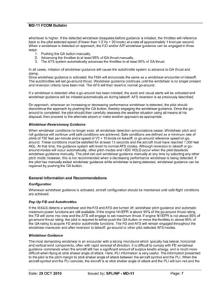 MD-11 FCOM Bulletin
Date: 28 OCT 2010 Issued by: SPL/NP - MD-11 Page: 7
whichever is higher. If the detected windshear dissipates before guidance is initiated, the throttles will reference
back to the pilot selected speed (if lower than 1.3 Vs + 20 knots) at a rate of approximately 1 knot per second.
When a windshear is detected on approach, the F/D and/or A/P windshear guidance can be engaged in three
ways:
1. Pushing the GA button manually.
2. Advancing the throttles to at least 95% of GA thrust manually.
3. The ATS system automatically advances the throttles to at least 95% of GA thrust.
In all cases, initiation of windshear guidance will cause the autothrottle system to advance to GA thrust and
clamp.
Once windshear guidance is activated, the FMA will annunciate the same as a windshear encounter on takeoff.
The autothrottles will set go-around thrust. Windshear guidance continues until the windshear is no longer present
and reversion criteria have been met. The AFS will then revert to normal go-around.
If a windshear is detected after a go-around has been initiated, the aural and visual alerts will be activated and
windshear guidance will be initiated automatically as during takeoff. AFS reversion is as previously described.
On approach, whenever an increasing or decreasing performance windshear is detected, the pilot should
discontinue the approach by pushing the GA button, thereby engaging the windshear guidance. Once the go-
around is completed, the pilot should then carefully reassess the weather situation using all means at his
disposal, then proceed to the alternate airport or make another approach as appropriate.
Windshear Reversionary Guidance
When windshear conditions no longer exist, all windshear detection annunciations cease. Windshear pitch and
roll guidance will continue until safe conditions are achieved. Safe conditions are defined as a minimum rate of
climb of 750 feet per minute and a speed of V2 + 10 knots on takeoff, or go-around reference speed on go-
around. These conditions must be satisfied for at least 15 seconds and the aircraft must have reached 1,000 feet
AGL. At that time, the guidance system will revert to normal AFS modes. Although reversion to takeoff or go-
around modes will occur automatically, other pitch modes and HDG HOLD occur when the pilot deselects
windshear guidance manually. The pilot can exit windshear guidance manually at any time by selecting any other
pitch mode; however, this is not recommended when a decreasing performance windshear is being detected. If
the pilot has manually exited windshear guidance while windshear is being detected, windshear guidance can be
regained by pushing the GA button.
General Information and Recommendations
Configuration
Whenever windshear guidance is activated, aircraft configuration should be maintained until safe flight conditions
are achieved.
Pop Up F/D and Autothrottles
If the WAGS detects a windshear and the F/D and ATS are turned off, windshear pitch guidance and automatic
maximum power functions are still available. If the engine N1/EPR is above 95% of the go-around thrust rating,
the FD will come into view and the ATS will engage to set maximum thrust. If engine N1/EPR is not above 95% of
go-around thrust rating, the pilot is required to either push the GA button or move the throttles to above 95% of
the GA rating to acquire FD and/or autothrottle functions. The FD and ATS will remain engaged throughout the
windshear maneuver and after reversion to takeoff, go-around or other pilot selected AFS modes.
Windshear Guidance
The most demanding windshear is an encounter with a strong microburst which typically has lateral, horizontal
and vertical wind components, often with rapid reversal of direction. It is difficult to comply with FD windshear
guidance commands when the aircraft still has a significant amount of surplus kinetic energy, and is much more
difficult when flying at stick shaker angle of attack. Here, PLI information is very useful. The information presented
to the pilot is the pitch margin to stick shaker angle of attack between the aircraft symbol and the PLI. When the
aircraft symbol and the PLI coincide, the aircraft is at stick shaker angle of attack and the PLI will turn red and the
 