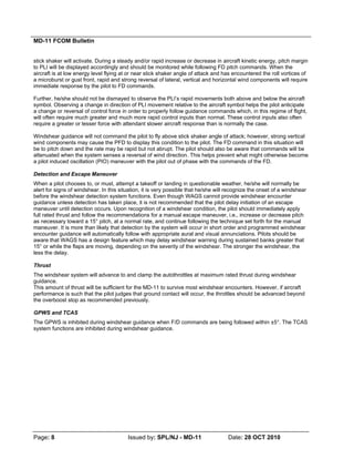 MD-11 FCOM Bulletin
Page: 8 Issued by: SPL/NJ - MD-11 Date: 28 OCT 2010
stick shaker will activate. During a steady and/or rapid increase or decrease in aircraft kinetic energy, pitch margin
to PLI will be displayed accordingly and should be monitored while following FD pitch commands. When the
aircraft is at low energy level flying at or near stick shaker angle of attack and has encountered the roll vortices of
a microburst or gust front, rapid and strong reversal of lateral, vertical and horizontal wind components will require
immediate response by the pilot to FD commands.
Further, he/she should not be dismayed to observe the PLI’s rapid movements both above and below the aircraft
symbol. Observing a change in direction of PLI movement relative to the aircraft symbol helps the pilot anticipate
a change or reversal of control force in order to properly follow guidance commands which, in this regime of flight,
will often require much greater and much more rapid control inputs than normal. These control inputs also often
require a greater or lesser force with attendant slower aircraft response than is normally the case.
Windshear guidance will not command the pilot to fly above stick shaker angle of attack; however, strong vertical
wind components may cause the PFD to display this condition to the pilot. The FD command in this situation will
be to pitch down and the rate may be rapid but not abrupt. The pilot should also be aware that commands will be
attenuated when the system senses a reversal of wind direction. This helps prevent what might otherwise become
a pilot induced oscillation (PIO) maneuver with the pilot out of phase with the commands of the FD.
Detection and Escape Maneuver
When a pilot chooses to, or must, attempt a takeoff or landing in questionable weather, he/she will normally be
alert for signs of windshear. In this situation, it is very possible that he/she will recognize the onset of a windshear
before the windshear detection system functions. Even though WAGS cannot provide windshear encounter
guidance unless detection has taken place, it is not recommended that the pilot delay initiation of an escape
maneuver until detection occurs. Upon recognition of a windshear condition, the pilot should immediately apply
full rated thrust and follow the recommendations for a manual escape maneuver, i.e., increase or decrease pitch
as necessary toward a 15° pitch, at a normal rate, and continue following the technique set forth for the manual
maneuver. It is more than likely that detection by the system will occur in short order and programmed windshear
encounter guidance will automatically follow with appropriate aural and visual annunciations. Pilots should be
aware that WAGS has a design feature which may delay windshear warning during sustained banks greater that
15° or while the flaps are moving, depending on the severity of the windshear. The stronger the windshear, the
less the delay.
Thrust
The windshear system will advance to and clamp the autothrottles at maximum rated thrust during windshear
guidance.
This amount of thrust will be sufficient for the MD-11 to survive most windshear encounters. However, if aircraft
performance is such that the pilot judges that ground contact will occur, the throttles should be advanced beyond
the overboost stop as recommended previously.
GPWS and TCAS
The GPWS is inhibited during windshear guidance when F/D commands are being followed within ±5°. The TCAS
system functions are inhibited during windshear guidance.
 