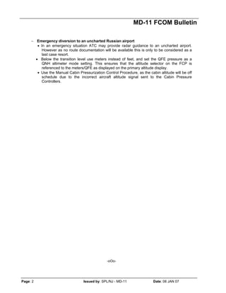 MD-11 FCOM Bulletin
Page: 2 Issued by: SPL/NJ - MD-11 Date: 08 JAN 07
− Emergency diversion to an uncharted Russian airport
• In an emergency situation ATC may provide radar guidance to an uncharted airport.
However as no route documentation will be available this is only to be considered as a
last case resort.
• Below the transition level use meters instead of feet, and set the QFE pressure as a
QNH altimeter mode setting. This ensures that the altitude selector on the FCP is
referenced to the meters/QFE as displayed on the primary altitude display.
• Use the Manual Cabin Pressurization Control Procedure, as the cabin altitude will be off
schedule due to the incorrect aircraft altitude signal sent to the Cabin Pressure
Controllers.
-oOo-
 
