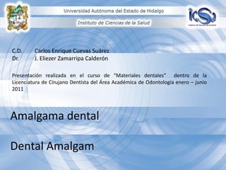 C.D.
Dr.

Carlos Enrique Cuevas Suárez
J. Eliezer Zamarripa Calderón

Presentación realizada en el curso de “Materiales dentales” dentro de la
Licenciatura de Cirujano Dentista del Área Académica de Odontología enero – junio
2011

Amalgama dental
Dental Amalgam

 