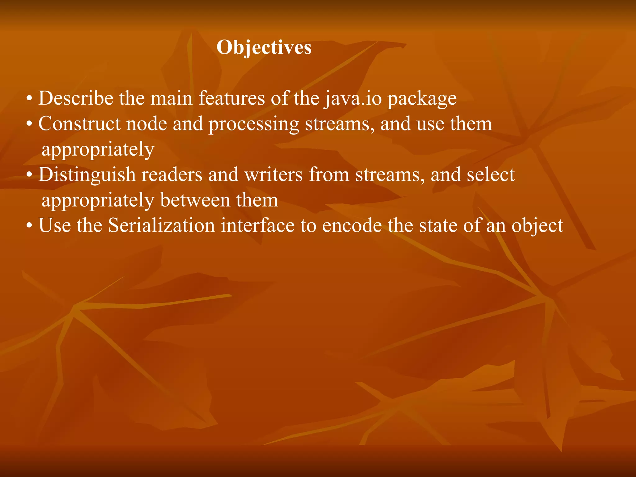 Objectives  •  Describe the main features of the java.io package •  Construct node and processing streams, and use them  appropriately  •  Distinguish readers and writers from streams, and select  appropriately between them •  Use the Serialization interface to encode the state of an object 