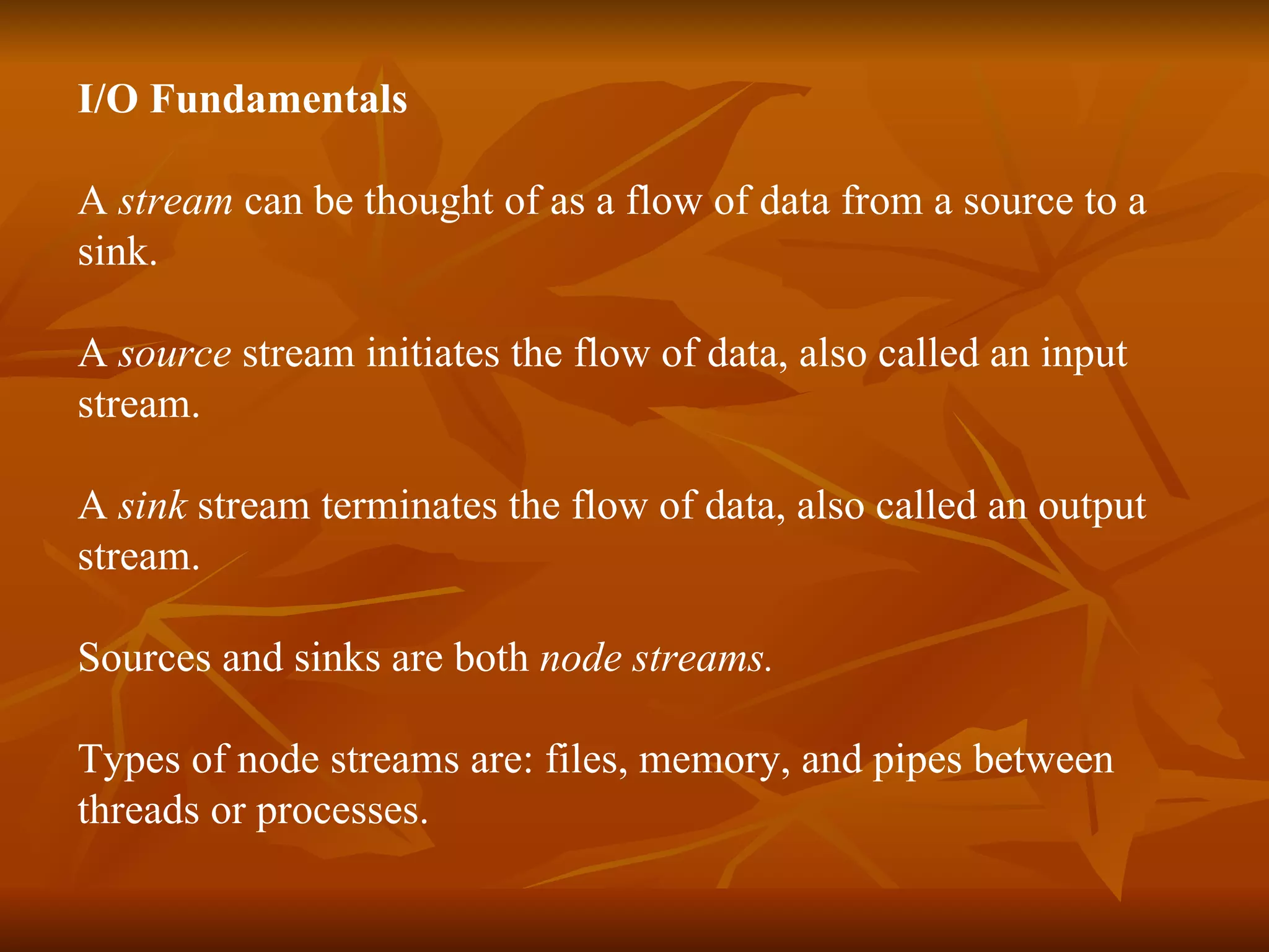 I/O Fundamentals A  stream  can be thought of as a flow of data from a source to a  sink. A  source  stream initiates the flow of data, also called an input stream. A  sink  stream terminates the flow of data, also called an output  stream. Sources and sinks are both  node streams. Types of node streams are: files, memory, and pipes between  threads or processes. 
