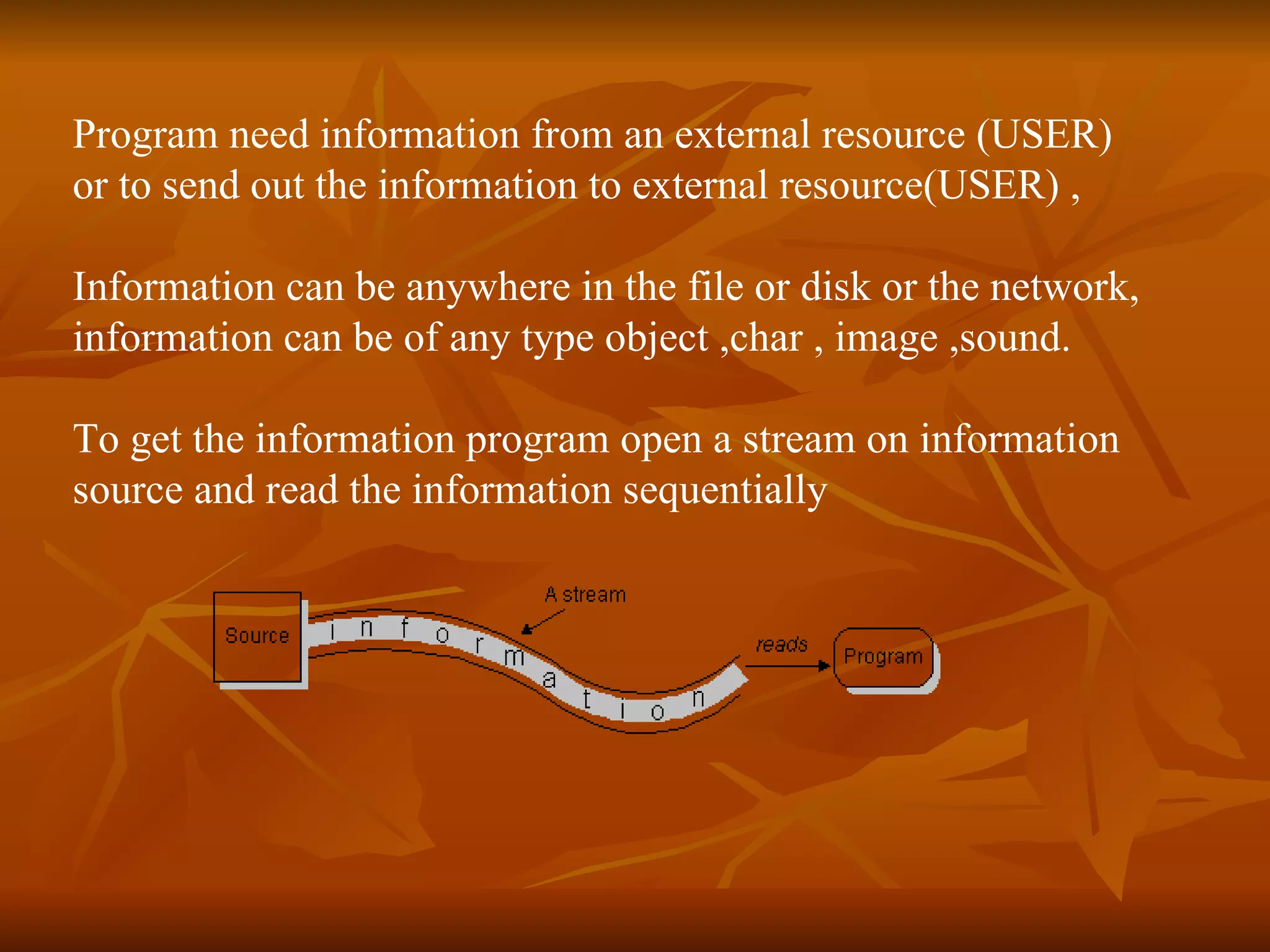 Program need information from an external resource (USER)  or to send out the information to external resource(USER) , Information can be anywhere in the file or disk or the network,  information can be of any type object ,char , image ,sound. To get the information program open a stream on information source and read the information sequentially 