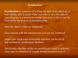 Serialization   Serialization  is a process of writing the state of an object to  a  byte stream ,this is useful when you want to save the state of  your program to a persistent storage area such as file,it may be  restored by the process of deserialization Only the object’s data are serialized. Data marked with the transient keyword are not serialized. Object that implement serializable interface can be saved  and restored by serialization facilities. Serializable interface define no members,it is used to indicate  class may be serialized (Example SerializationDemo.java) 