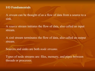 I/O Fundamentals A  stream  can be thought of as a flow of data from a source to a  sink. A  source  stream initiates the flow of data, also called an input stream. A  sink  stream terminates the flow of data, also called an output  stream. Sources and sinks are both  node streams. Types of node streams are: files, memory, and pipes between  threads or processes. 
