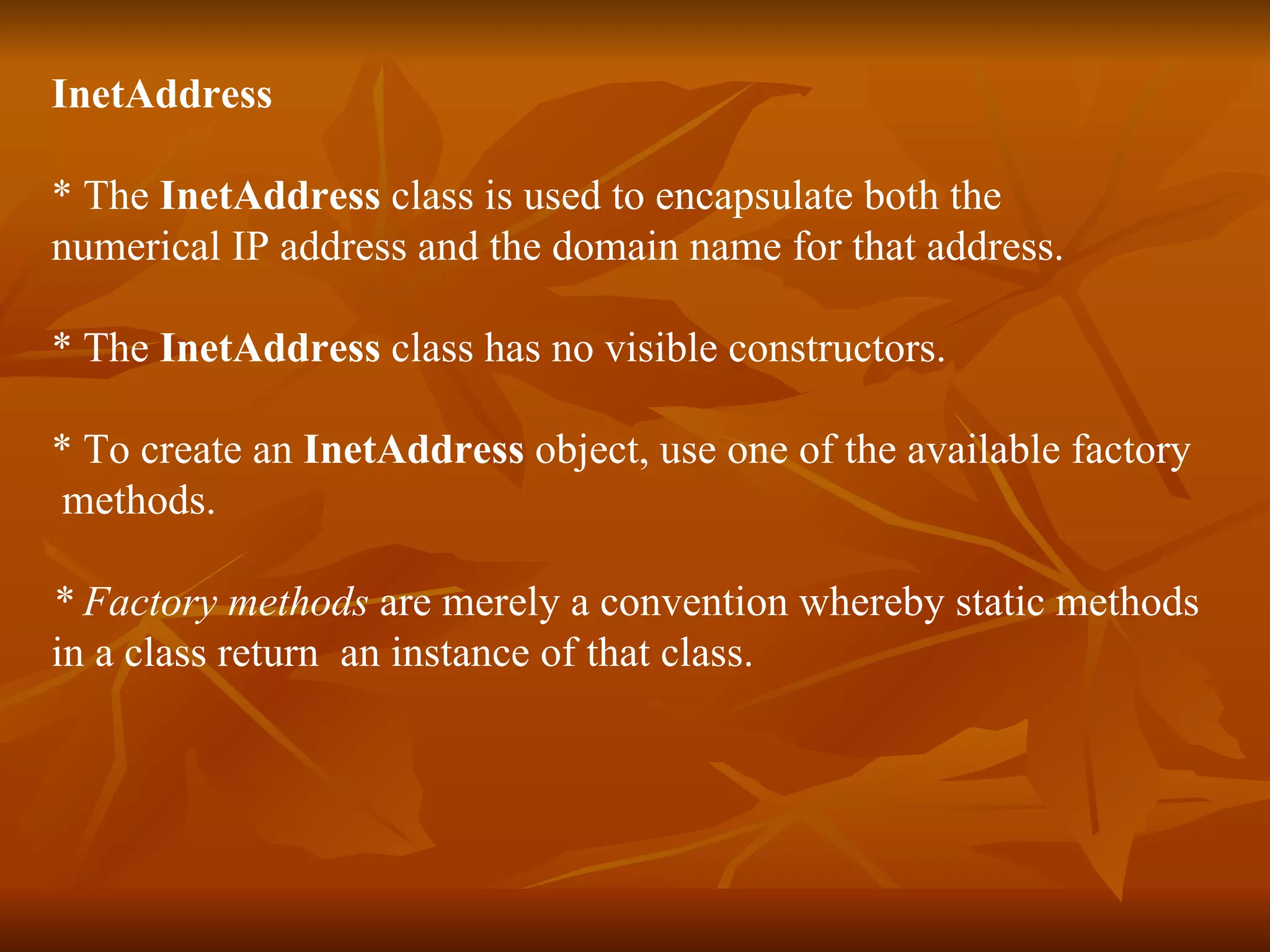 InetAddress * The  InetAddress  class is used to encapsulate both the  numerical IP address and the domain name for that address. * The  InetAddress  class has no visible constructors. * To create an  InetAddress  object, use one of the available factory  methods.  * Factory methods  are merely a convention whereby static methods  in a class return  an instance of that class. 