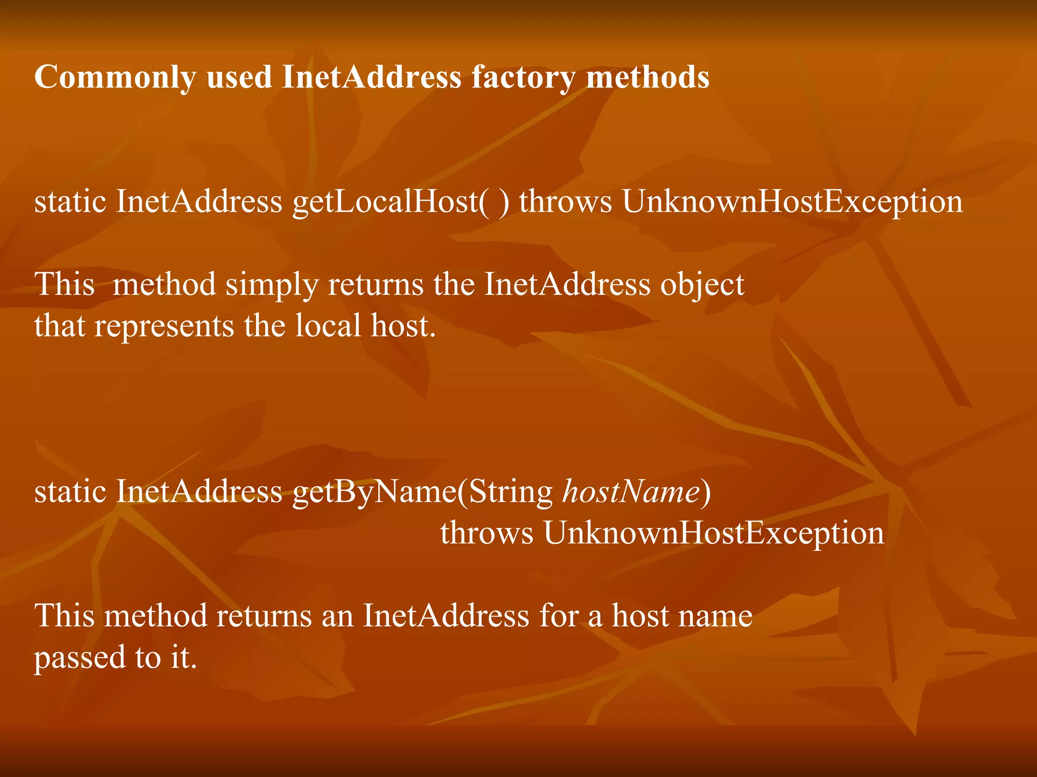 Commonly used InetAddress factory methods static InetAddress getLocalHost( ) throws UnknownHostException This  method simply returns the InetAddress object  that represents the local host. static InetAddress getByName(String  hostName )  throws UnknownHostException This method returns an InetAddress for a host name passed to it. 